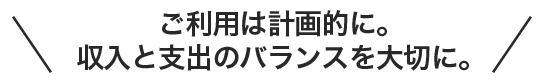 ご利用は計画的に。収入と支出のバランスを大切に。