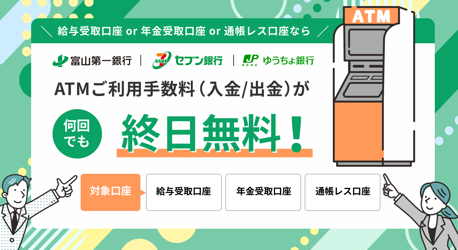対象口座なら富山第一銀行ATM・セブン銀行ATM・ゆうちょ銀行ATMでご利用手数料（入金／出金）が何回でも終日無料