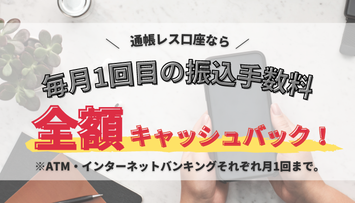 通帳レス口座なら毎月1回目の振込手数料全額キャッシュバック!※ATM・インターネットバンキングそれぞれ月1回まで。